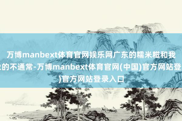 万博manbext体育官网娱乐网广东的糯米糍和我念念象的不通常-万博manbext体育官网(中国)官方网站登录入口
