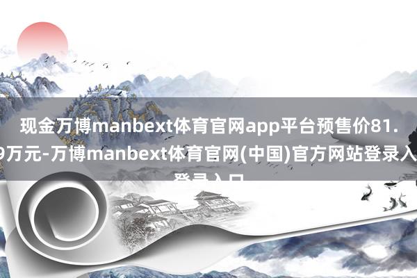 现金万博manbext体育官网app平台预售价81.49万元-万博manbext体育官网(中国)官方网站登录入口