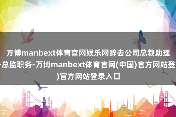 万博manbext体育官网娱乐网辞去公司总裁助理、财务总监职务-万博manbext体育官网(中国)官方网站登录入口