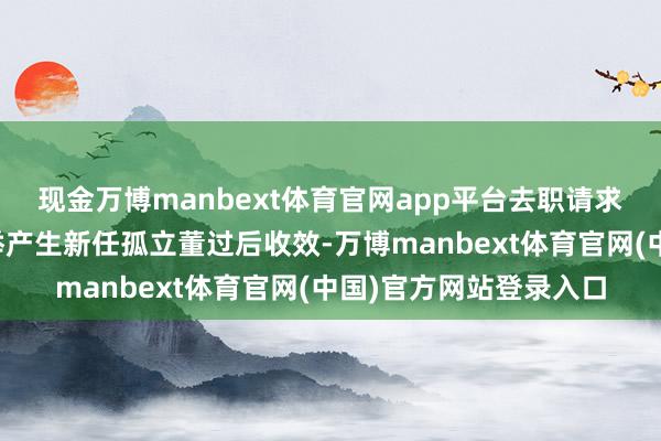 现金万博manbext体育官网app平台去职请求将在公司鼓动大会选举产生新任孤立董过后收效-万博manbext体育官网(中国)官方网站登录入口