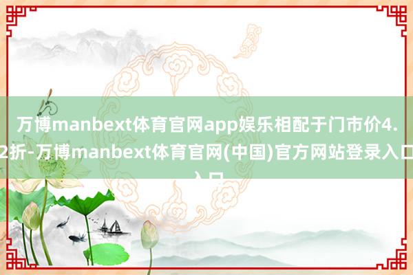 万博manbext体育官网app娱乐相配于门市价4.2折-万博manbext体育官网(中国)官方网站登录入口
