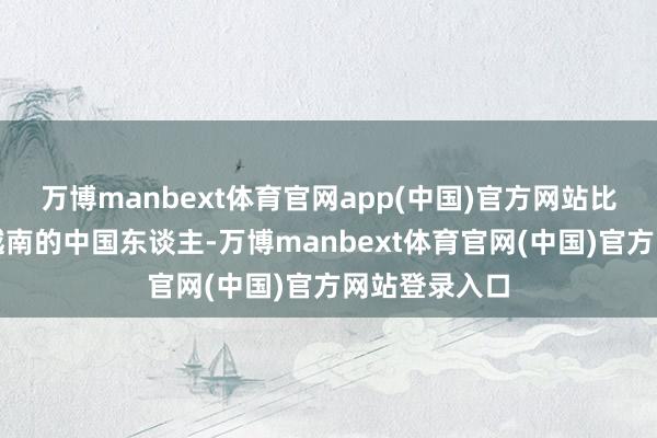 万博manbext体育官网app(中国)官方网站比如遣散住在越南的中国东谈主-万博manbext体育官网(中国)官方网站登录入口
