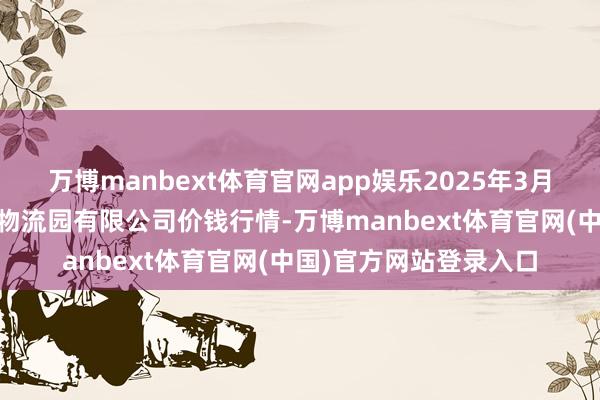 万博manbext体育官网app娱乐2025年3月10日寿光地利农居品物流园有限公司价钱行情-万博manbext体育官网(中国)官方网站登录入口