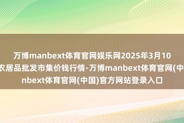 万博manbext体育官网娱乐网2025年3月10日安徽省淮北市中瑞农居品批发市集价钱行情-万博manbext体育官网(中国)官方网站登录入口