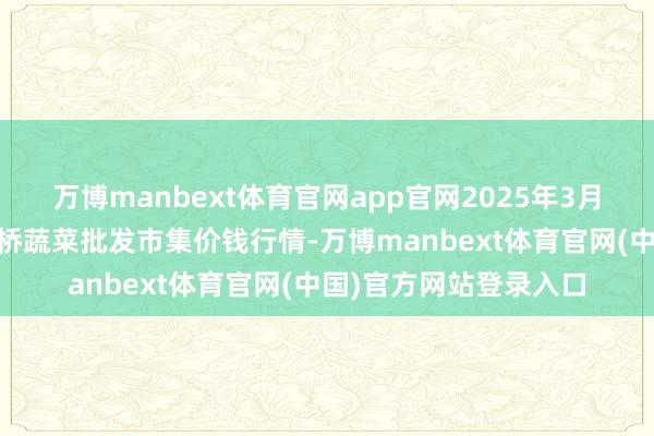 万博manbext体育官网app官网2025年3月10日安徽安庆市龙狮桥蔬菜批发市集价钱行情-万博manbext体育官网(中国)官方网站登录入口