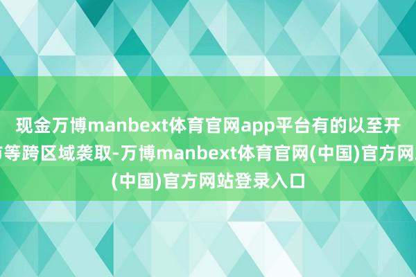 现金万博manbext体育官网app平台有的以至开展跨省跨市等跨区域袭取-万博manbext体育官网(中国)官方网站登录入口