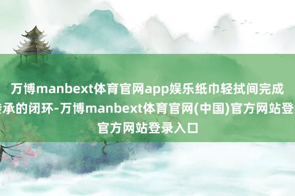 万博manbext体育官网app娱乐纸巾轻拭间完成精神传承的闭环-万博manbext体育官网(中国)官方网站登录入口