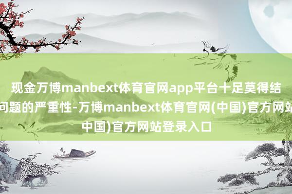 现金万博manbext体育官网app平台十足莫得结实到这个问题的严重性-万博manbext体育官网(中国)官方网站登录入口