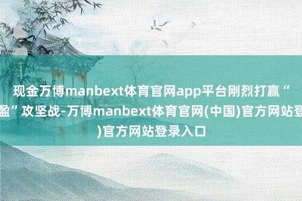 现金万博manbext体育官网app平台刚烈打赢“减亏争盈”攻坚战-万博manbext体育官网(中国)官方网站登录入口