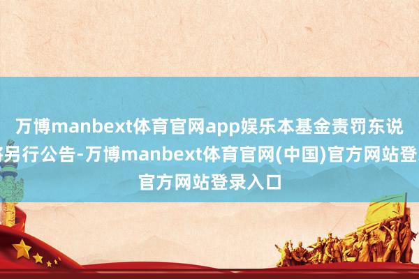 万博manbext体育官网app娱乐本基金责罚东说念主将另行公告-万博manbext体育官网(中国)官方网站登录入口