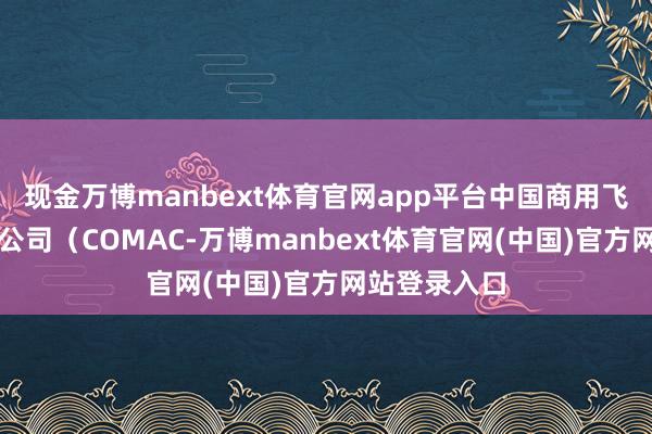 现金万博manbext体育官网app平台中国商用飞机有限职守公司(COMAC-万博manbext体育官网(中国)官方网站登录入口