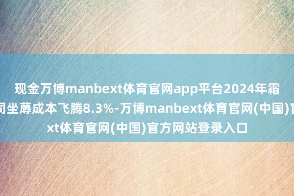 现金万博manbext体育官网app平台2024年霜冻事件又激励公司坐蓐成本飞腾8.3%-万博manbext体育官网(中国)官方网站登录入口