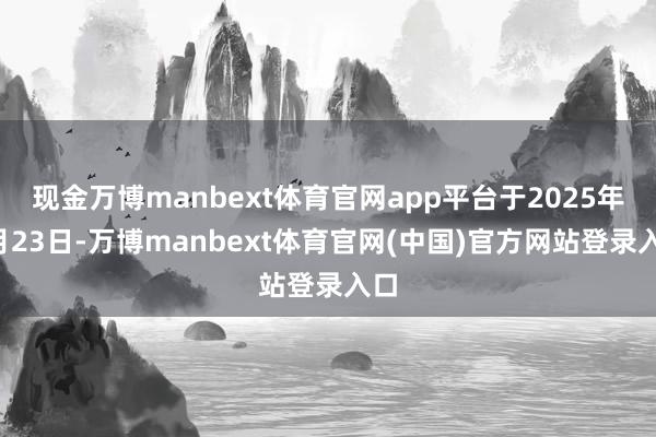 现金万博manbext体育官网app平台于2025年4月23日-万博manbext体育官网(中国)官方网站登录入口