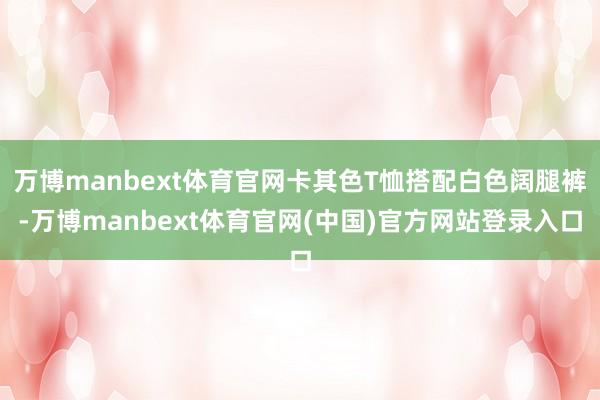 万博manbext体育官网卡其色T恤搭配白色阔腿裤-万博manbext体育官网(中国)官方网站登录入口