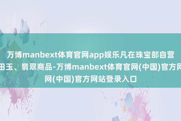万博manbext体育官网app娱乐凡在珠宝部自营区购买的和田玉、翡翠商品-万博manbext体育官网(中国)官方网站登录入口