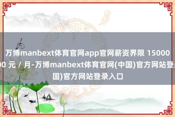 万博manbext体育官网app官网薪资界限 15000-30000 元 / 月-万博manbext体育官网(中国)官方网站登录入口