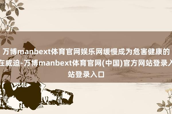 万博manbext体育官网娱乐网缓慢成为危害健康的潜在威迫-万博manbext体育官网(中国)官方网站登录入口