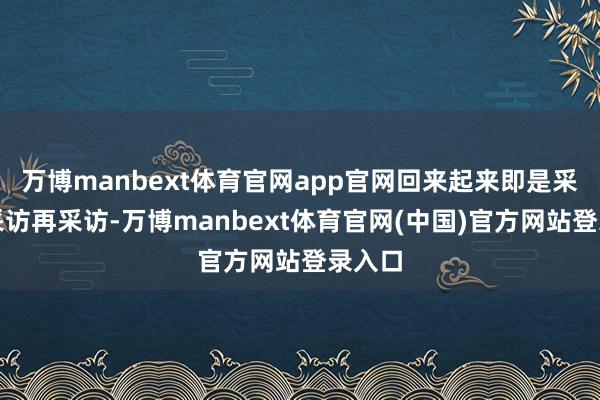 万博manbext体育官网app官网回来起来即是采访、采访再采访-万博manbext体育官网(中国)官方网站登录入口