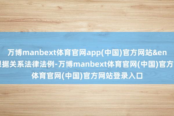 万博manbext体育官网app(中国)官方网站&ensp;&ensp;根据关系法律法例-万博manbext体育官网(中国)官方网站登录入口