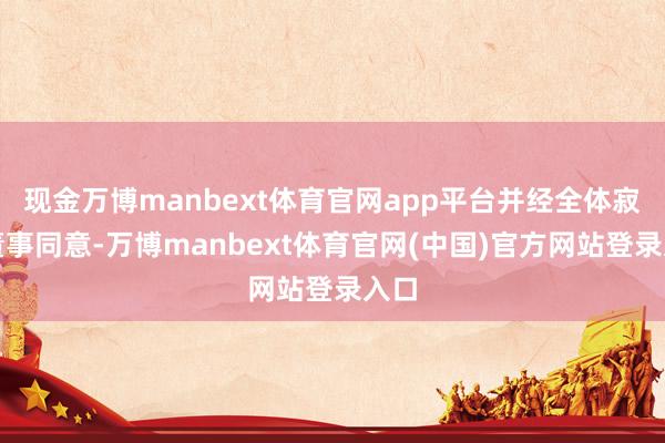 现金万博manbext体育官网app平台并经全体寂寥董事同意-万博manbext体育官网(中国)官方网站登录入口