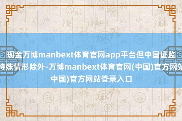 现金万博manbext体育官网app平台但中国证监会章程的特殊情形除外-万博manbext体育官网(中国)官方网站登录入口