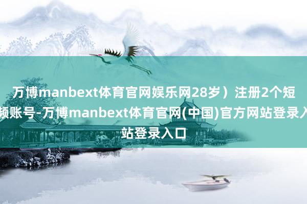 万博manbext体育官网娱乐网28岁）注册2个短视频账号-万博manbext体育官网(中国)官方网站登录入口
