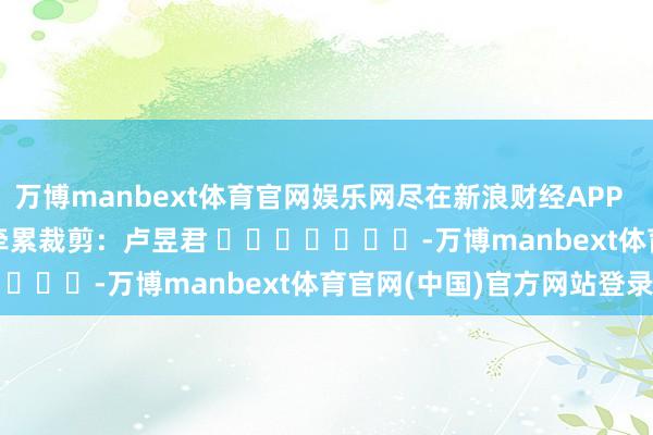 万博manbext体育官网娱乐网尽在新浪财经APP            						牵累裁剪：卢昱君 							-万博manbext体育官网(中国)官方网站登录入口