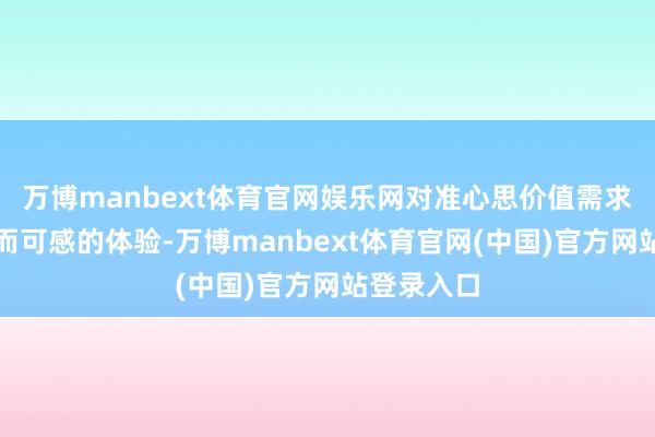 万博manbext体育官网娱乐网对准心思价值需求提供确实而可感的体验-万博manbext体育官网(中国)官方网站登录入口