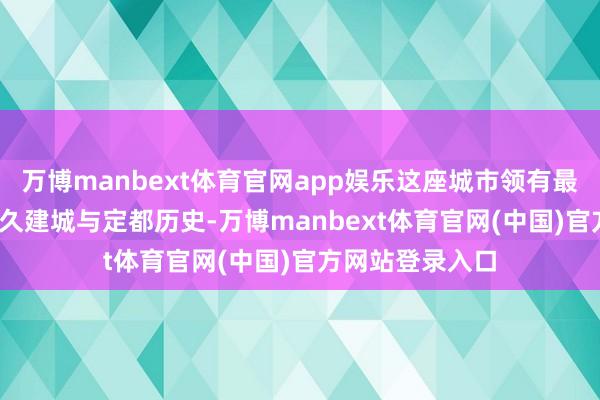 万博manbext体育官网app娱乐这座城市领有最初4100年的悠久建城与定都历史-万博manbext体育官网(中国)官方网站登录入口