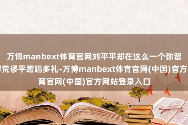 万博manbext体育官网刘平平却在这么一个弥留风景中瓦解得荒谬平蹧蹋多礼-万博manbext体育官网(中国)官方网站登录入口