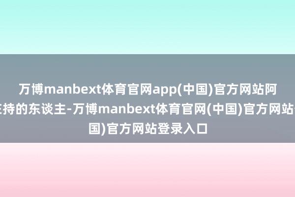 万博manbext体育官网app(中国)官方网站阿谁大权在持的东谈主-万博manbext体育官网(中国)官方网站登录入口