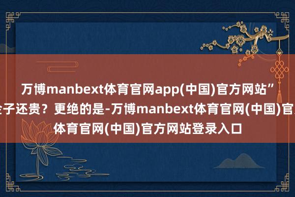 万博manbext体育官网app(中国)官方网站”合着这工费比金子还贵？更绝的是-万博manbext体育官网(中国)官方网站登录入口
