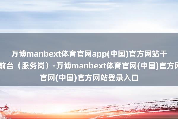 万博manbext体育官网app(中国)官方网站干了10年调到前台（服务岗）-万博manbext体育官网(中国)官方网站登录入口