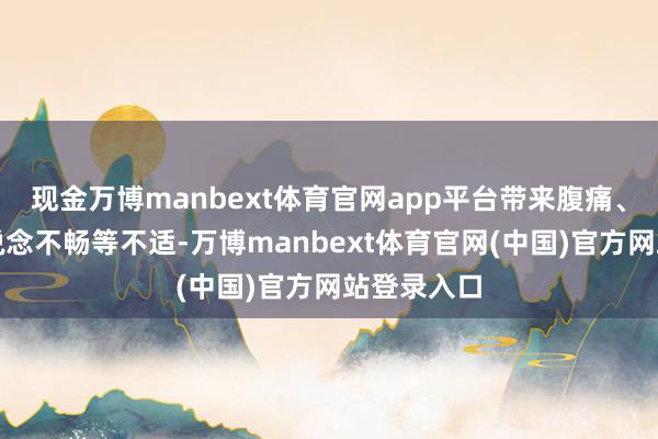 现金万博manbext体育官网app平台带来腹痛、恶心、肠说念不畅等不适-万博manbext体育官网(中国)官方网站登录入口