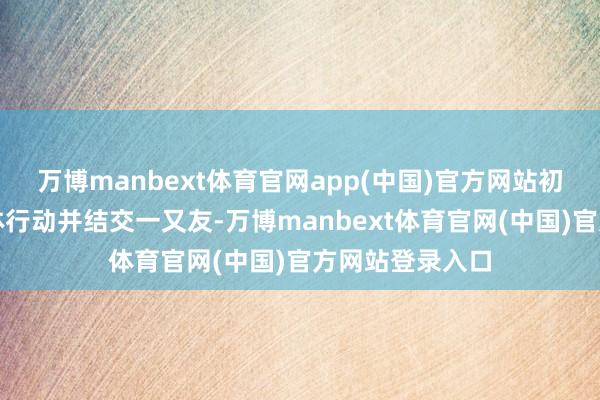 万博manbext体育官网app(中国)官方网站初度主动参与集体行动并结交一又友-万博manbext体育官网(中国)官方网站登录入口