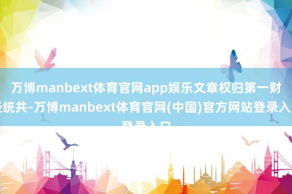 万博manbext体育官网app娱乐文章权归第一财经统共-万博manbext体育官网(中国)官方网站登录入口