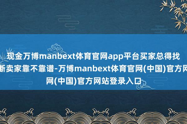 现金万博manbext体育官网app平台买家总得找点陈迹来判断卖家靠不靠谱-万博manbext体育官网(中国)官方网站登录入口