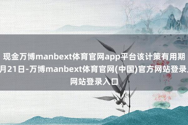 现金万博manbext体育官网app平台该计策有用期至8月21日-万博manbext体育官网(中国)官方网站登录入口