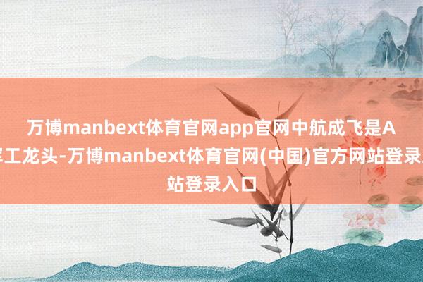 万博manbext体育官网app官网　　中航成飞是A股军工龙头-万博manbext体育官网(中国)官方网站登录入口