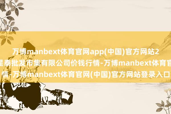 万博manbext体育官网app(中国)官方网站2025年7月16日白山市星泰批发市集有限公司价钱行情-万博manbext体育官网(中国)官方网站登录入口