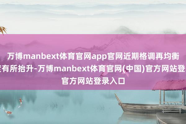 万博manbext体育官网app官网近期格调再均衡珍贵度有所抬升-万博manbext体育官网(中国)官方网站登录入口