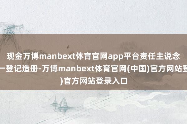 现金万博manbext体育官网app平台责任主说念主员一一登记造册-万博manbext体育官网(中国)官方网站登录入口