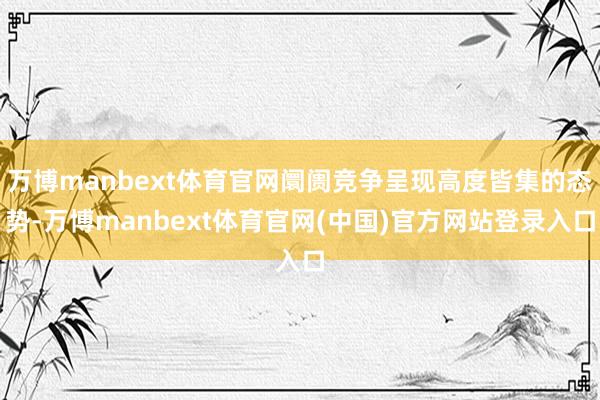 万博manbext体育官网阛阓竞争呈现高度皆集的态势-万博manbext体育官网(中国)官方网站登录入口