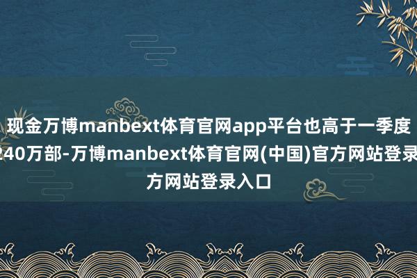现金万博manbext体育官网app平台也高于一季度的3240万部-万博manbext体育官网(中国)官方网站登录入口