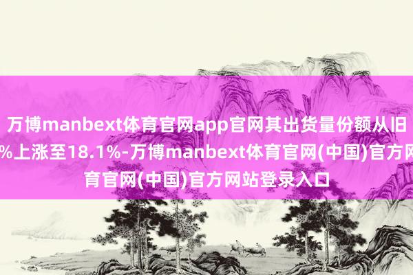 万博manbext体育官网app官网其出货量份额从旧年同期的15%上涨至18.1%-万博manbext体育官网(中国)官方网站登录入口