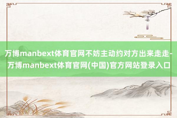 万博manbext体育官网不妨主动约对方出来走走-万博manbext体育官网(中国)官方网站登录入口