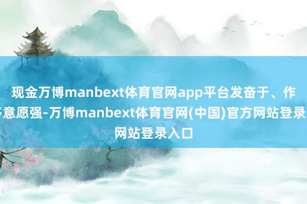 现金万博manbext体育官网app平台发奋于、作念多意愿强-万博manbext体育官网(中国)官方网站登录入口