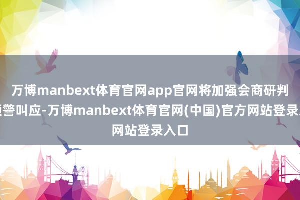 万博manbext体育官网app官网将加强会商研判和预警叫应-万博manbext体育官网(中国)官方网站登录入口