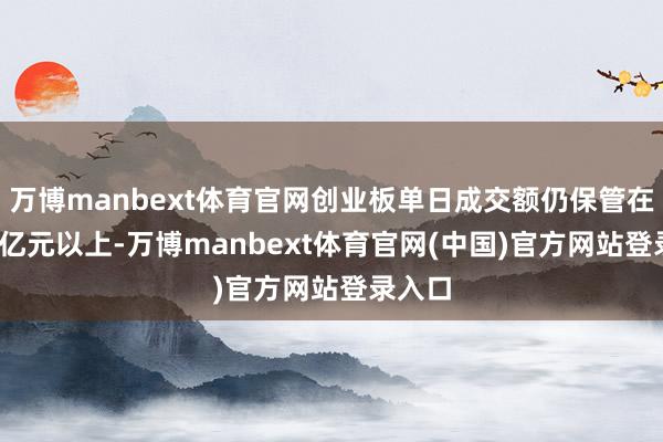 万博manbext体育官网创业板单日成交额仍保管在5000亿元以上-万博manbext体育官网(中国)官方网站登录入口