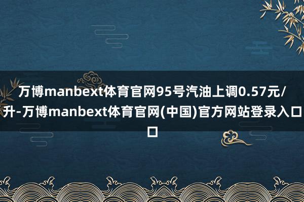 万博manbext体育官网95号汽油上调0.57元/升-万博manbext体育官网(中国)官方网站登录入口